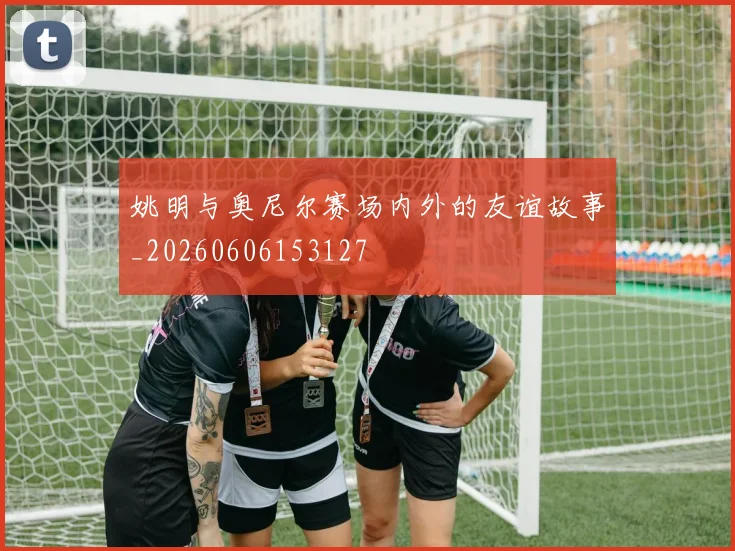 姚明与奥尼尔赛场内外的友谊故事_20260606153127