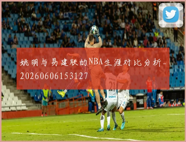 姚明与易建联的NBA生涯对比分析_20260606153127