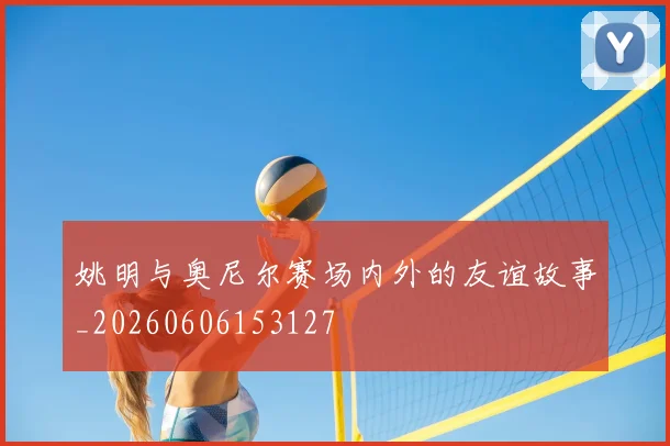 姚明与奥尼尔赛场内外的友谊故事_20260606153127
