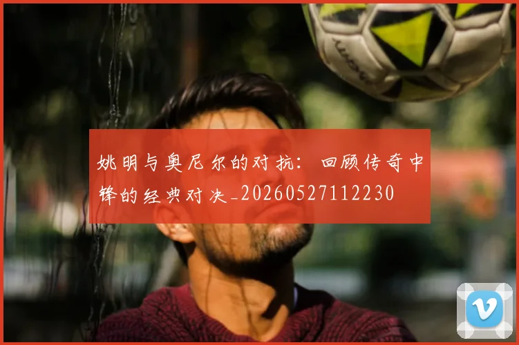 姚明与奥尼尔的对抗：回顾传奇中锋的经典对决_20260527112230