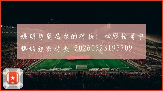 姚明与奥尼尔的对抗:回顾传奇中锋的经典对决_20260523195709