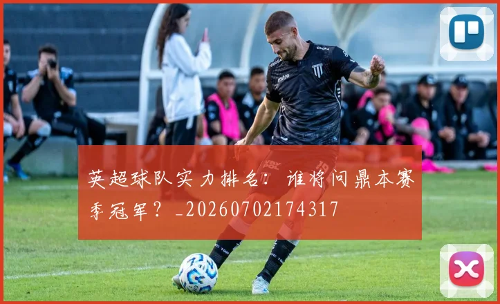 英超球队实力排名：谁将问鼎本赛季冠军？_20260702174317