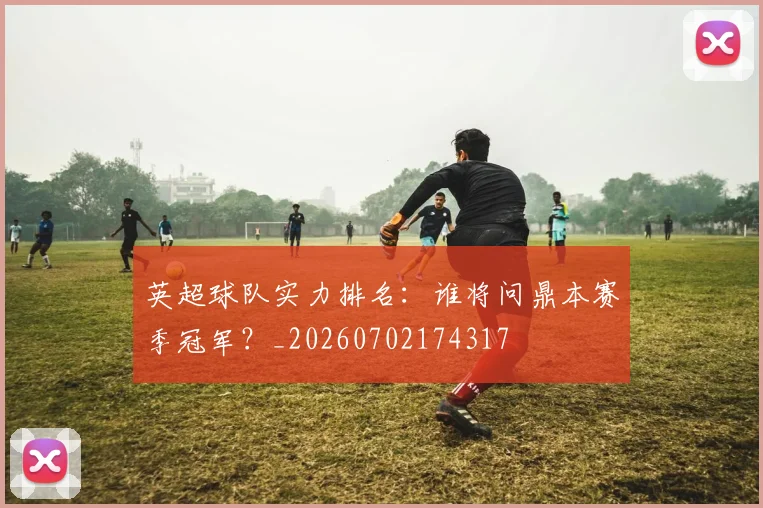英超球队实力排名:谁将问鼎本赛季冠军?_20260702174317
